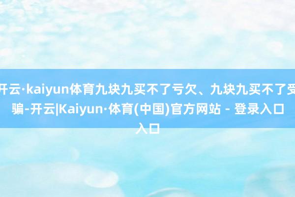 开云·kaiyun体育九块九买不了亏欠、九块九买不了受骗-开云|Kaiyun·体育(中国)官方网站 - 登录入口