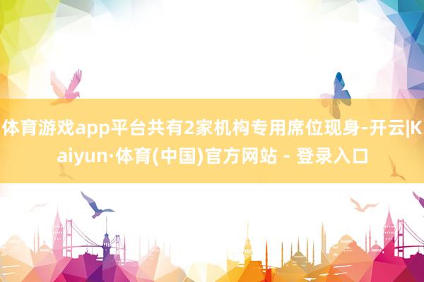 体育游戏app平台共有2家机构专用席位现身-开云|Kaiyun·体育(中国)官方网站 - 登录入口
