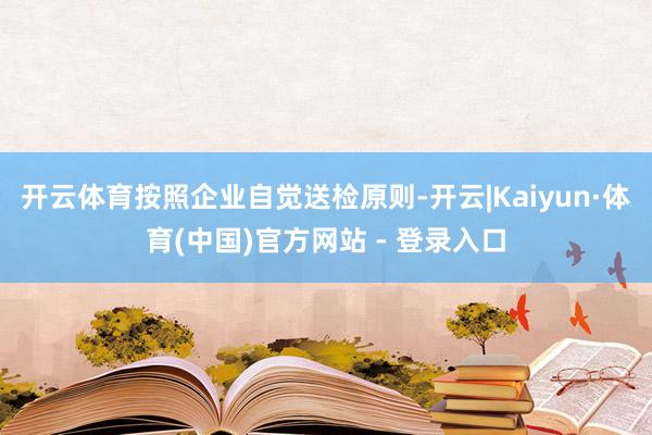 开云体育按照企业自觉送检原则-开云|Kaiyun·体育(中国)官方网站 - 登录入口