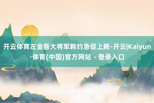 开云体育左金吾大将军韩约急促上殿-开云|Kaiyun·体育(中国)官方网站 - 登录入口