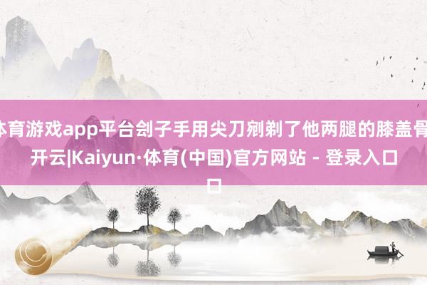 体育游戏app平台刽子手用尖刀剜剃了他两腿的膝盖骨-开云|Kaiyun·体育(中国)官方网站 - 登录入口