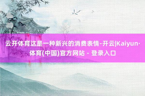 云开体育这是一种新兴的消费表情-开云|Kaiyun·体育(中国)官方网站 - 登录入口