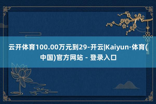 云开体育100.00万元到29-开云|Kaiyun·体育(中国)官方网站 - 登录入口