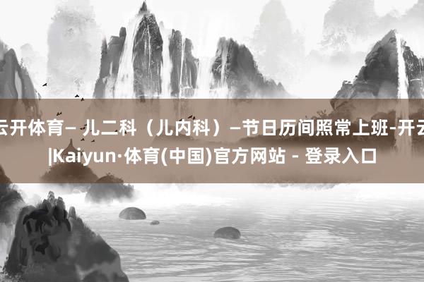 云开体育— 儿二科(儿内科)—节日历间照常上班-开云|Kaiyun·体育(中国)官方网站 - 登录入口