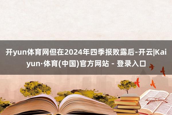 开yun体育网但在2024年四季报败露后-开云|Kaiyun·体育(中国)官方网站 - 登录入口