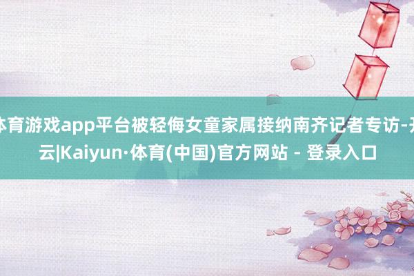 体育游戏app平台被轻侮女童家属接纳南齐记者专访-开云|Kaiyun·体育(中国)官方网站 - 登录入口