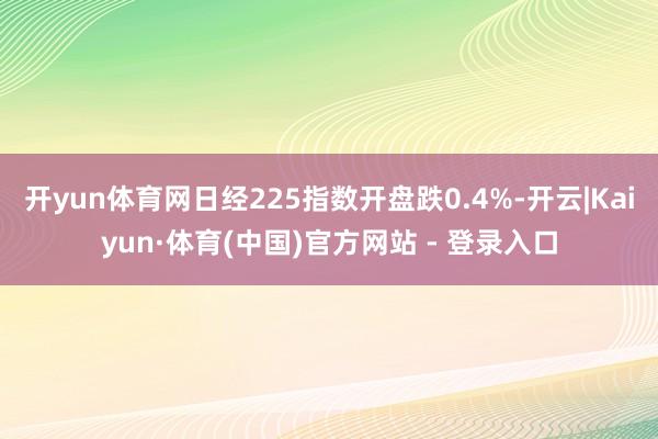 开yun体育网日经225指数开盘跌0.4%-开云|Kaiyun·体育(中国)官方网站 - 登录入口