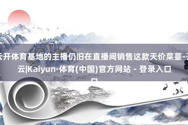 云开体育基地的主播仍旧在直播间销售这款天价菜薹-开云|Kaiyun·体育(中国)官方网站 - 登录入口