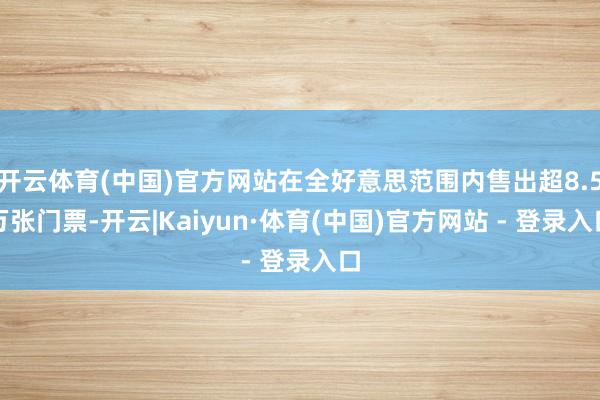 开云体育(中国)官方网站在全好意思范围内售出超8.5万张门票-开云|Kaiyun·体育(中国)官方网站 - 登录入口