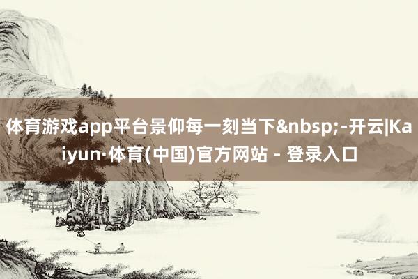 体育游戏app平台景仰每一刻当下&nbsp;-开云|Kaiyun·体育(中国)官方网站 - 登录入口