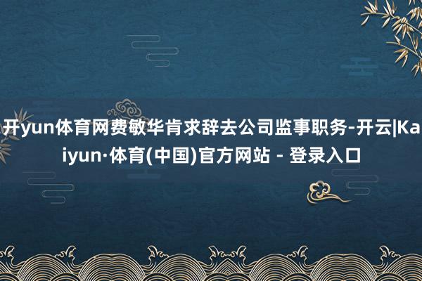 开yun体育网费敏华肯求辞去公司监事职务-开云|Kaiyun·体育(中国)官方网站 - 登录入口