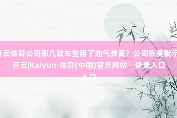 开云体育公司那几款车型用了油气弹簧？公司恢复默示-开云|Kaiyun·体育(中国)官方网站 - 登录入口