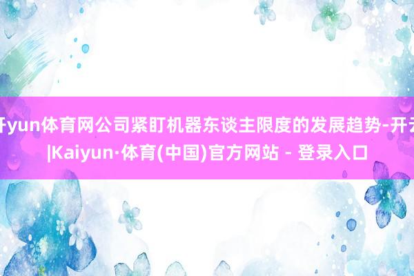 开yun体育网公司紧盯机器东谈主限度的发展趋势-开云|Kaiyun·体育(中国)官方网站 - 登录入口