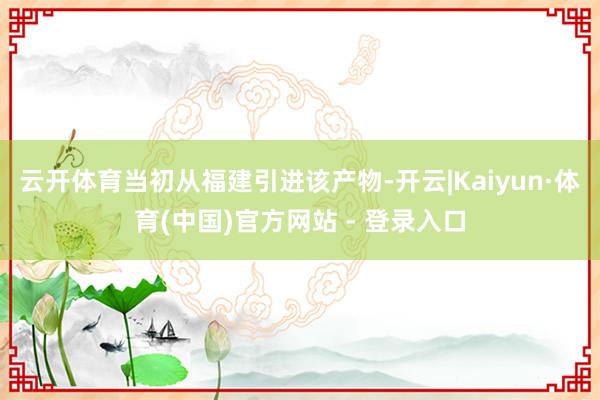 云开体育当初从福建引进该产物-开云|Kaiyun·体育(中国)官方网站 - 登录入口