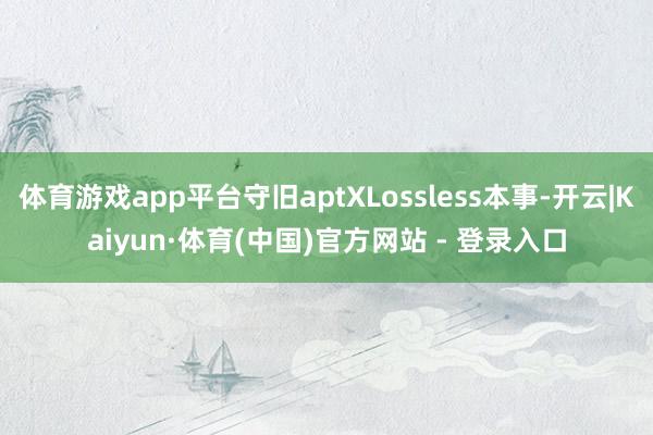 体育游戏app平台守旧aptXLossless本事-开云|Kaiyun·体育(中国)官方网站 - 登录入口
