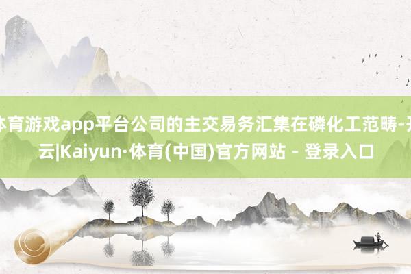 体育游戏app平台公司的主交易务汇集在磷化工范畴-开云|Kaiyun·体育(中国)官方网站 - 登录入口
