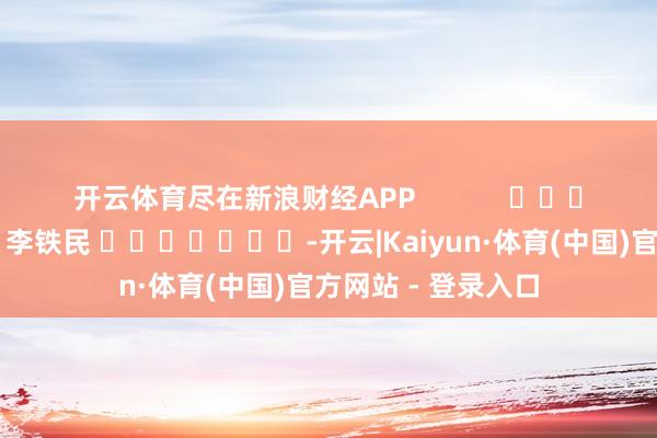 开云体育尽在新浪财经APP            						背负剪辑：李铁民 							-开云|Kaiyun·体育(中国)官方网站 - 登录入口