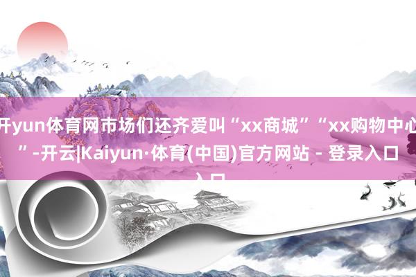 开yun体育网市场们还齐爱叫“xx商城”“xx购物中心”-开云|Kaiyun·体育(中国)官方网站 - 登录入口