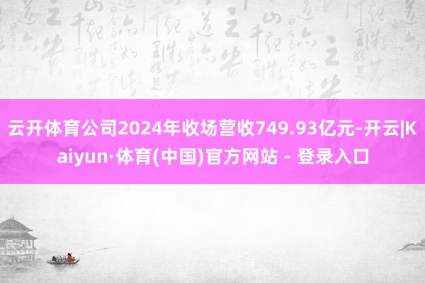 云开体育公司2024年收场营收749.93亿元-开云|Kaiyun·体育(中国)官方网站 - 登录入口