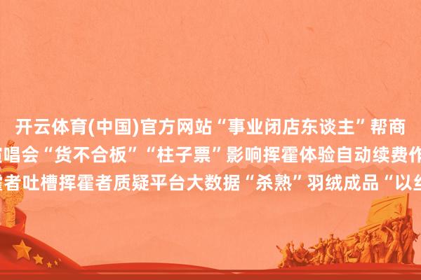 开云体育(中国)官方网站　　“事业闭店东谈主”帮商家卷款跑路构陷挥霍者　　演唱会“货不合板”“柱子票”影响挥霍体验　　自动续费作事“闪避精巧”遭挥霍者吐槽　　挥霍者质疑平台大数据“杀熟”　　羽绒成品“以丝代绒”侵略挥霍者知情权　　挥霍者自测曝光卫生巾尺寸圭臬“就低不就高”　　租借市集“提灯定损”类乱象困扰挥霍者　　“吃谷东谈主”上当上圈套难维权　　租客受困“串串房”甲醛超标问题　　宠物挥霍中“星期宠”维权纠纷频现　　（总台央视记者 王婧）　　					-开云|Kaiyun·体育(中国)官方网站 - 登录入口