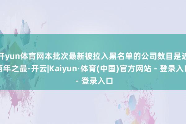 开yun体育网本批次最新被拉入黑名单的公司数目是近两年之最-开云|Kaiyun·体育(中国)官方网站 - 登录入口