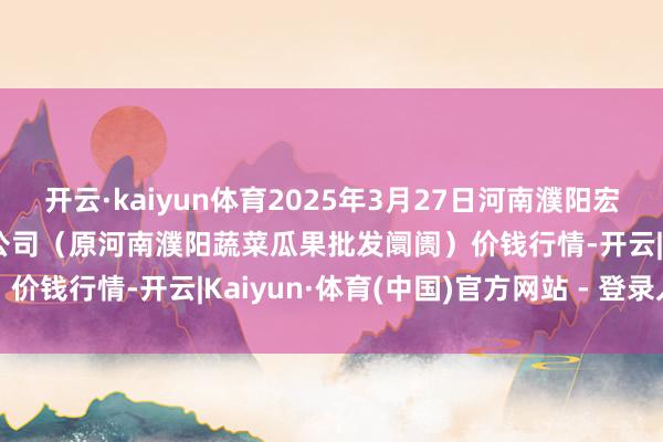 开云·kaiyun体育2025年3月27日河南濮阳宏进农副居品批发阛阓有限公司（原河南濮阳蔬菜瓜果批发阛阓）价钱行情-开云|Kaiyun·体育(中国)官方网站 - 登录入口