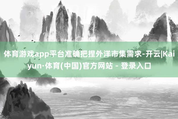 体育游戏app平台准确把捏外洋市集需求-开云|Kaiyun·体育(中国)官方网站 - 登录入口