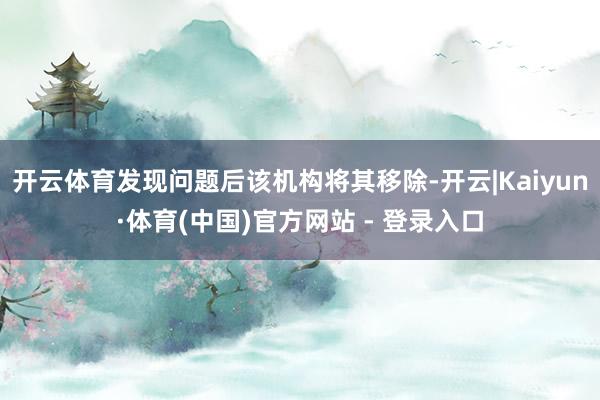 开云体育发现问题后该机构将其移除-开云|Kaiyun·体育(中国)官方网站 - 登录入口