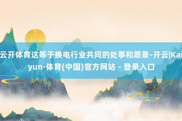 云开体育这等于换电行业共同的处事和愿景-开云|Kaiyun·体育(中国)官方网站 - 登录入口