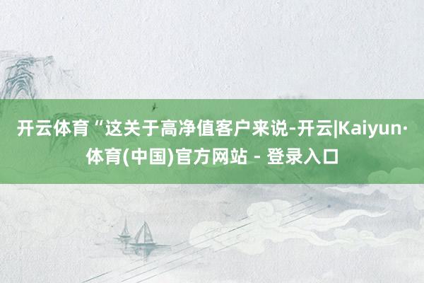 开云体育“这关于高净值客户来说-开云|Kaiyun·体育(中国)官方网站 - 登录入口