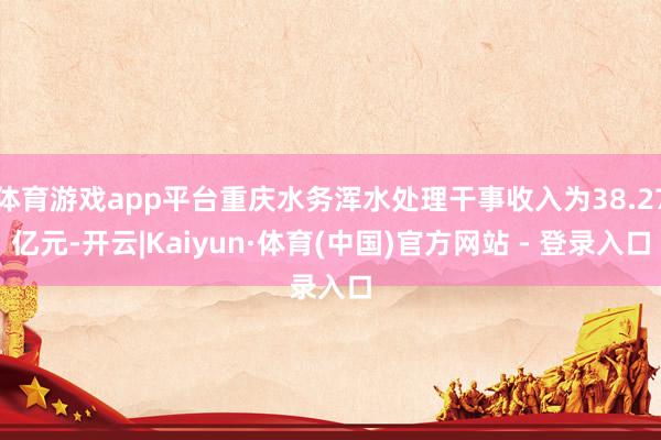体育游戏app平台重庆水务浑水处理干事收入为38.27亿元-开云|Kaiyun·体育(中国)官方网站 - 登录入口