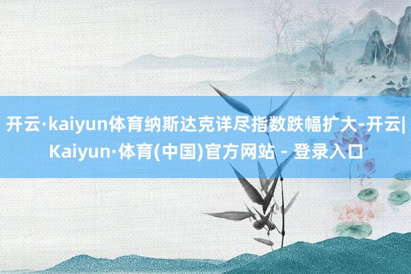 开云·kaiyun体育纳斯达克详尽指数跌幅扩大-开云|Kaiyun·体育(中国)官方网站 - 登录入口