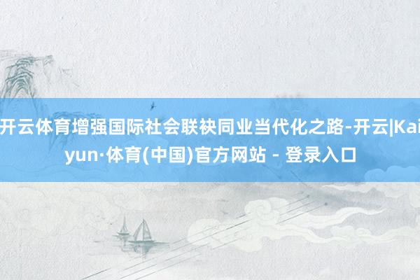 开云体育增强国际社会联袂同业当代化之路-开云|Kaiyun·体育(中国)官方网站 - 登录入口