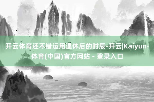 开云体育还不错运用退休后的时辰-开云|Kaiyun·体育(中国)官方网站 - 登录入口