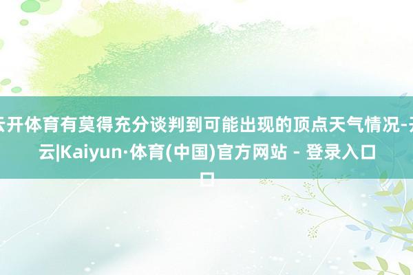 云开体育有莫得充分谈判到可能出现的顶点天气情况-开云|Kaiyun·体育(中国)官方网站 - 登录入口