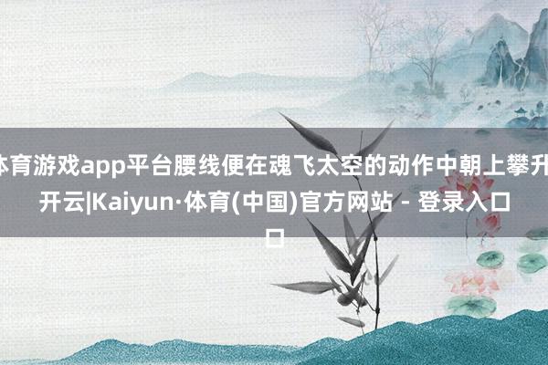 体育游戏app平台腰线便在魂飞太空的动作中朝上攀升-开云|Kaiyun·体育(中国)官方网站 - 登录入口