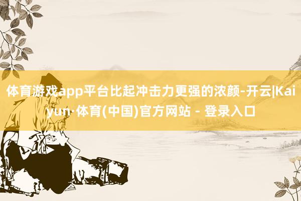 体育游戏app平台比起冲击力更强的浓颜-开云|Kaiyun·体育(中国)官方网站 - 登录入口