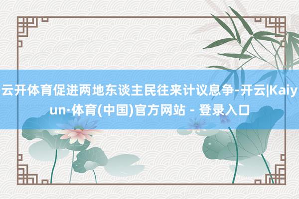 云开体育促进两地东谈主民往来计议息争-开云|Kaiyun·体育(中国)官方网站 - 登录入口