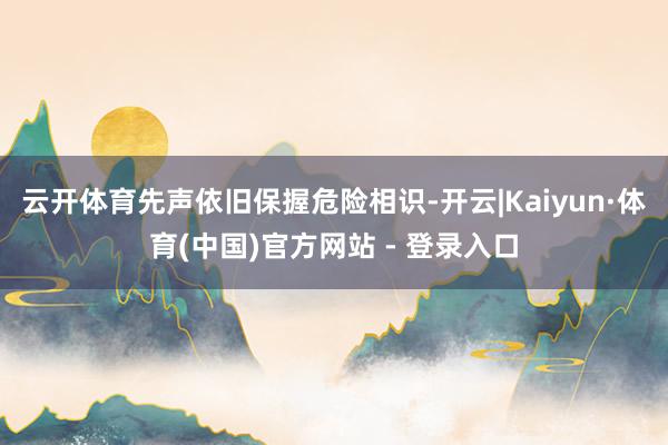 云开体育先声依旧保握危险相识-开云|Kaiyun·体育(中国)官方网站 - 登录入口