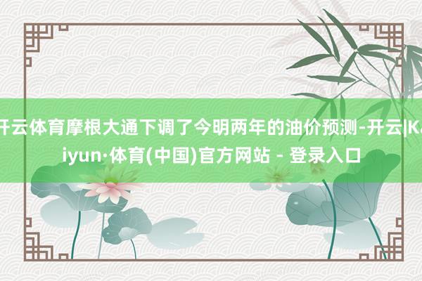 开云体育摩根大通下调了今明两年的油价预测-开云|Kaiyun·体育(中国)官方网站 - 登录入口