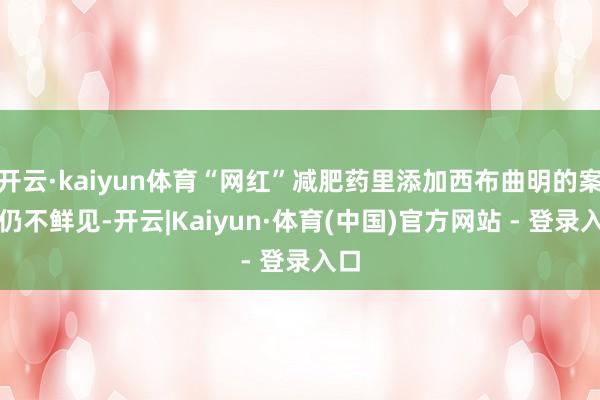 开云·kaiyun体育“网红”减肥药里添加西布曲明的案件仍不鲜见-开云|Kaiyun·体育(中国)官方网站 - 登录入口