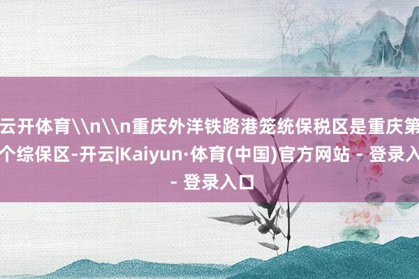 云开体育\n\n重庆外洋铁路港笼统保税区是重庆第七个综保区-开云|Kaiyun·体育(中国)官方网站 - 登录入口