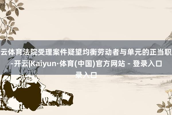 开云体育法院受理案件疑望均衡劳动者与单元的正当职权-开云|Kaiyun·体育(中国)官方网站 - 登录入口