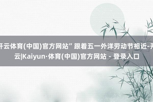 开云体育(中国)官方网站”跟着五一外洋劳动节相近-开云|Kaiyun·体育(中国)官方网站 - 登录入口