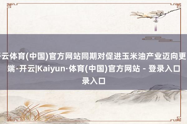 开云体育(中国)官方网站同期对促进玉米油产业迈向更高端-开云|Kaiyun·体育(中国)官方网站 - 登录入口