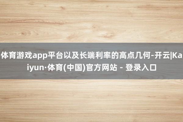 体育游戏app平台以及长端利率的高点几何-开云|Kaiyun·体育(中国)官方网站 - 登录入口