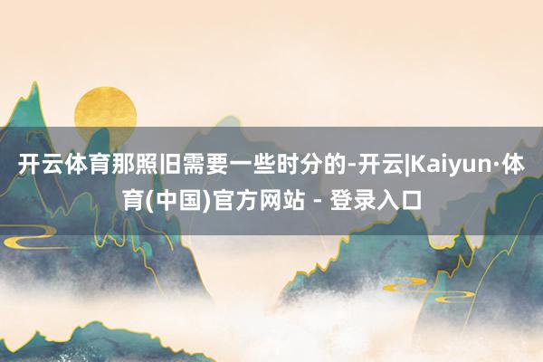开云体育那照旧需要一些时分的-开云|Kaiyun·体育(中国)官方网站 - 登录入口