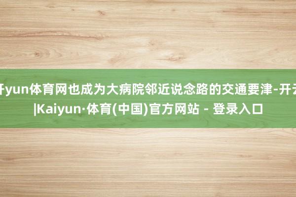 开yun体育网也成为大病院邻近说念路的交通要津-开云|Kaiyun·体育(中国)官方网站 - 登录入口