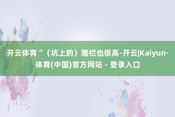 开云体育“（坑上的）雕栏也很高-开云|Kaiyun·体育(中国)官方网站 - 登录入口