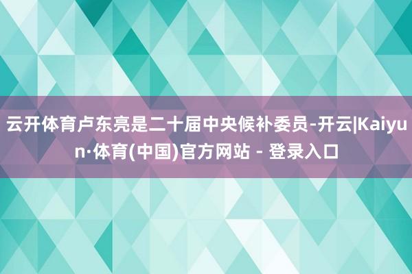 云开体育卢东亮是二十届中央候补委员-开云|Kaiyun·体育(中国)官方网站 - 登录入口